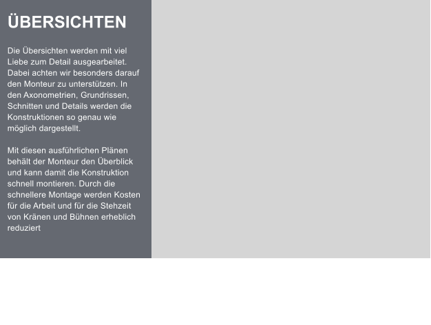 BERSICHTEN  Die bersichten werden mit viel Liebe zum Detail ausgearbeitet. Dabei achten wir besonders darauf den Monteur zu untersttzen. In den Axonometrien, Grundrissen, Schnitten und Details werden die Konstruktionen so genau wie mglich dargestellt.  Mit diesen ausfhrlichen Plnen behlt der Monteur den berblick und kann damit die Konstruktion schnell montieren. Durch die schnellere Montage werden Kosten fr die Arbeit und fr die Stehzeit von Krnen und Bhnen erheblich reduziert