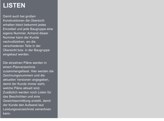LISTEN  Damit auch bei groen Konstruktionen die bersicht erhalten bleict bekommt jedes Einzelteil und jede Baugruppe eine eigene Nummer. Anhand dieser Nummer kann der Kunde nachvollziehen, wo die verschiedenen Teile in der bersicht bzw. in der Baugruppe eingebaut werden.  Die einzelnen Plne werden in einem Planverzeichnis zusammengefasst. Hier werden die Zeichnungsnummern und die aktuellen Versionen angegeben, damit der Kunde immer sieht, welche Plne aktuell sind. Zustzlich werden noch Listen fr das Beschichten und eine Gewichtsermittlung erstellt, damit der Kunde den Aufwand laut Leistungsverzeichnist verrechnen kann.