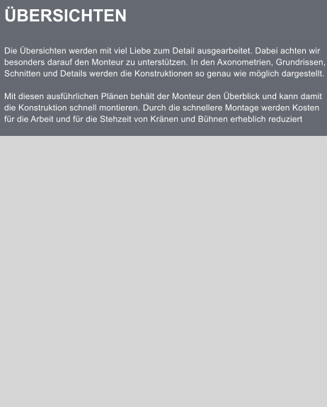 BERSICHTEN  Die bersichten werden mit viel Liebe zum Detail ausgearbeitet. Dabei achten wir besonders darauf den Monteur zu untersttzen. In den Axonometrien, Grundrissen, Schnitten und Details werden die Konstruktionen so genau wie mglich dargestellt.  Mit diesen ausfhrlichen Plnen behlt der Monteur den berblick und kann damit die Konstruktion schnell montieren. Durch die schnellere Montage werden Kosten fr die Arbeit und fr die Stehzeit von Krnen und Bhnen erheblich reduziert