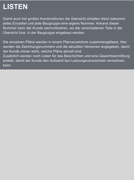 LISTEN  Damit auch bei groen Konstruktionen die bersicht erhalten bleict bekommt jedes Einzelteil und jede Baugruppe eine eigene Nummer. Anhand dieser Nummer kann der Kunde nachvollziehen, wo die verschiedenen Teile in der bersicht bzw. in der Baugruppe eingebaut werden.  Die einzelnen Plne werden in einem Planverzeichnis zusammengefasst. Hier werden die Zeichnungsnummern und die aktuellen Versionen angegeben, damit der Kunde immer sieht, welche Plne aktuell sind. Zustzlich werden noch Listen fr das Beschichten und eine Gewichtsermittlung erstellt, damit der Kunde den Aufwand laut Leistungsverzeichnist verrechnen kann.