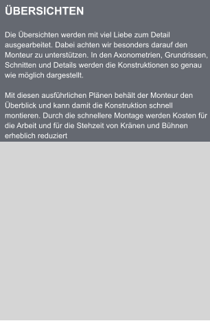 BERSICHTEN  Die bersichten werden mit viel Liebe zum Detail ausgearbeitet. Dabei achten wir besonders darauf den Monteur zu untersttzen. In den Axonometrien, Grundrissen, Schnitten und Details werden die Konstruktionen so genau wie mglich dargestellt.  Mit diesen ausfhrlichen Plnen behlt der Monteur den berblick und kann damit die Konstruktion schnell montieren. Durch die schnellere Montage werden Kosten fr die Arbeit und fr die Stehzeit von Krnen und Bhnen erheblich reduziert