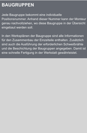 BAUGRUPPEN  Jede Baugruppe bekommt eine individuelle Positionsnummer. Anhand dieser Nummer kann der Monteur genau nachvollziehen, wo diese Baugruppe in der bersicht eingebaut werden soll.  In den Werksplnen der Baugruppe sind alle Informationen fr den Zusammenbau der Einzelteile enthalten. Zustzlich sind auch die Ausfhrung der erforderlichen Schweinhte und die Beschichtung der Baugruppen angegeben. Damit ist eine schnelle Fertigung in der Werkstatt gewhrleistet.