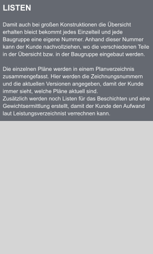 LISTEN  Damit auch bei groen Konstruktionen die bersicht erhalten bleict bekommt jedes Einzelteil und jede Baugruppe eine eigene Nummer. Anhand dieser Nummer kann der Kunde nachvollziehen, wo die verschiedenen Teile in der bersicht bzw. in der Baugruppe eingebaut werden.  Die einzelnen Plne werden in einem Planverzeichnis zusammengefasst. Hier werden die Zeichnungsnummern und die aktuellen Versionen angegeben, damit der Kunde immer sieht, welche Plne aktuell sind. Zustzlich werden noch Listen fr das Beschichten und eine Gewichtsermittlung erstellt, damit der Kunde den Aufwand laut Leistungsverzeichnist verrechnen kann.